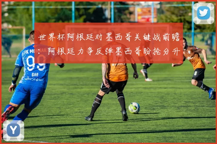 世界杯阿根廷对墨西哥关键战前瞻：阿根廷力争反弹墨西哥盼抢分升级形势
