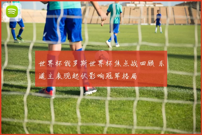 世界杯俄罗斯世界杯焦点战回顾 东道主表现起伏影响冠军格局