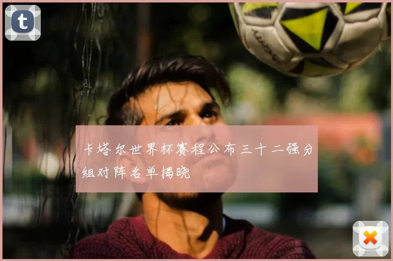 卡塔尔世界杯赛程公布三十二强分组对阵名单揭晓