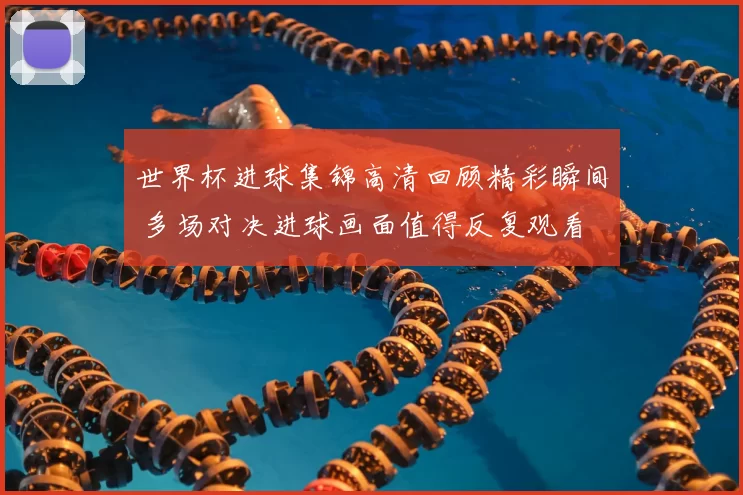 世界杯进球集锦高清回顾精彩瞬间 多场对决进球画面值得反复观看