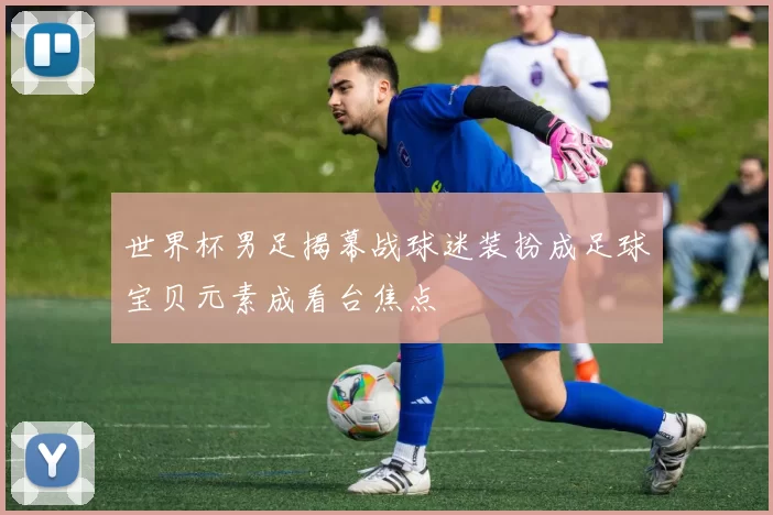 世界杯男足揭幕战球迷装扮成足球宝贝元素成看台焦点