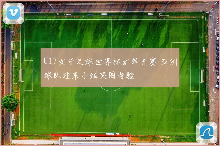U17女子足球世界杯扩军开赛 亚洲球队迎来小组突围考验