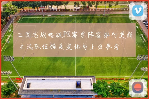 三国志战略版PK赛季阵容排行更新 主流队伍强度变化与上分参考