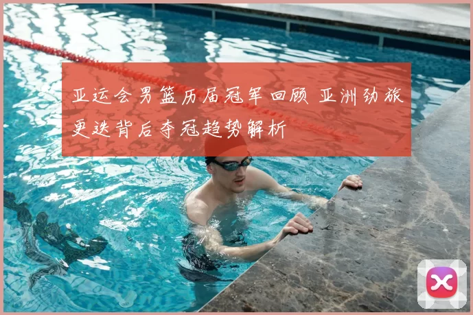 亚运会男篮历届冠军回顾 亚洲劲旅更迭背后夺冠趋势解析