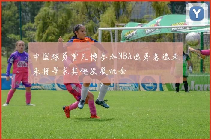 中国球员曾凡博参加NBA选秀落选未来将寻求其他发展机会