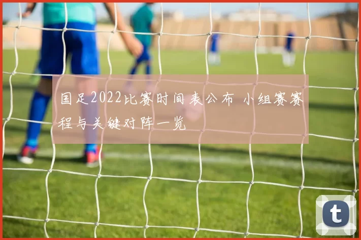 国足2022比赛时间表公布 小组赛赛程与关键对阵一览