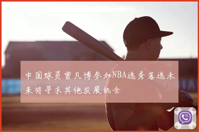 中国球员曾凡博参加NBA选秀落选未来将寻求其他发展机会