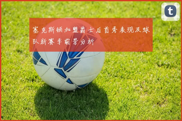 塞克斯顿加盟爵士后首秀表现及球队新赛季前景分析