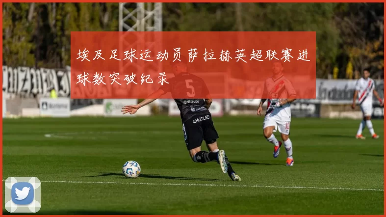 埃及足球运动员萨拉赫英超联赛进球数突破纪录