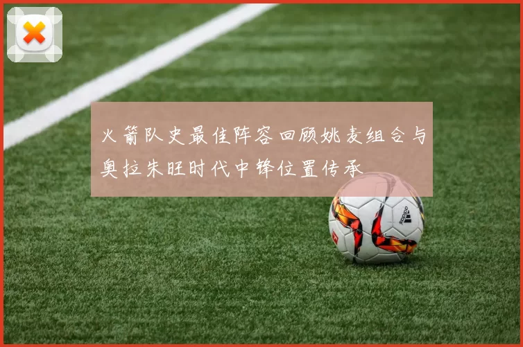 火箭队史最佳阵容回顾姚麦组合与奥拉朱旺时代中锋位置传承