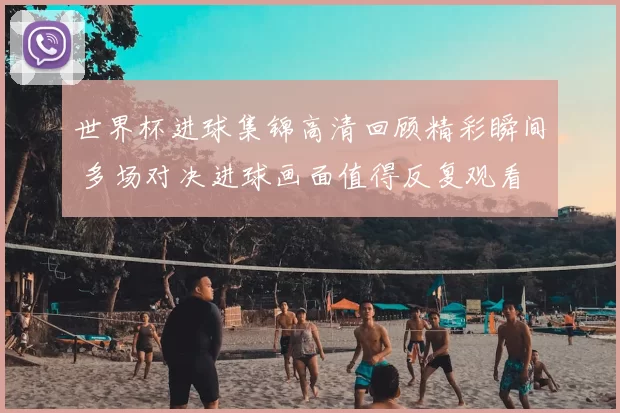 世界杯进球集锦高清回顾精彩瞬间 多场对决进球画面值得反复观看