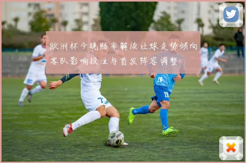 欧洲杯今晚赔率解读让球走势倾向客队影响投注与首发阵容调整