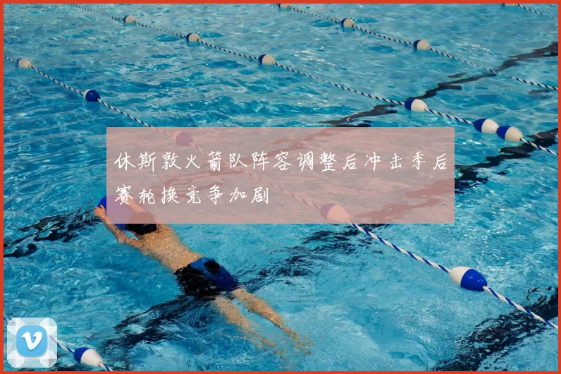 休斯敦火箭队阵容调整后冲击季后赛轮换竞争加剧