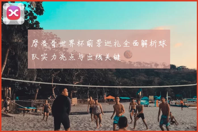 摩洛哥世界杯前景巡礼全面解析球队实力亮点与出线关键