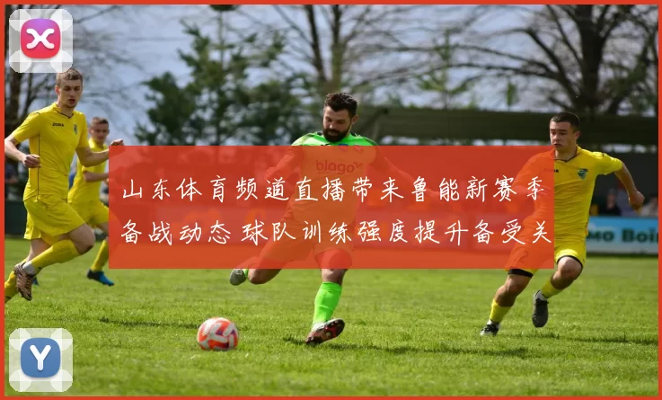 山东体育频道直播带来鲁能新赛季备战动态 球队训练强度提升备受关注