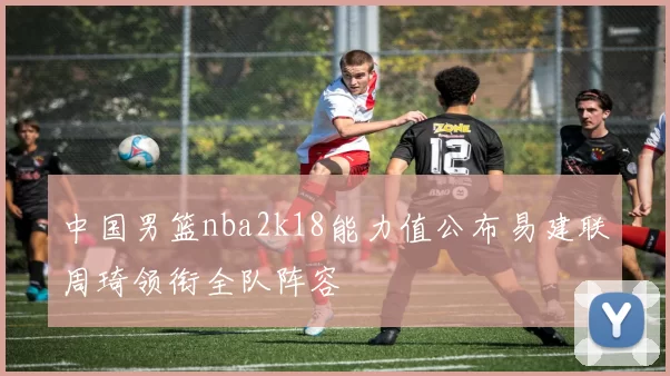 中国男篮nba2k18能力值公布易建联周琦领衔全队阵容