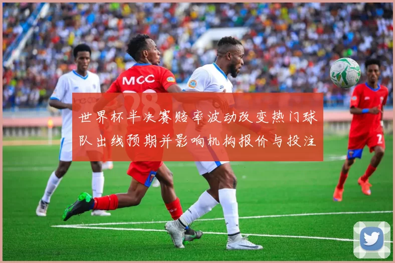 世界杯半决赛赔率波动改变热门球队出线预期并影响机构报价与投注热度