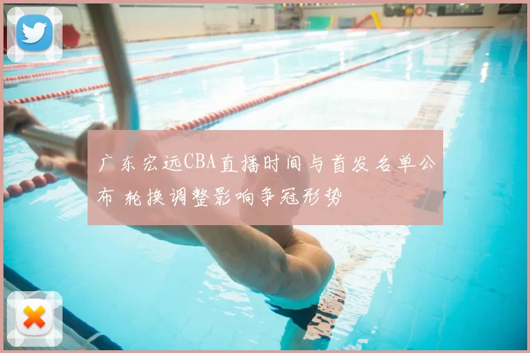 广东宏远CBA直播时间与首发名单公布 轮换调整影响争冠形势