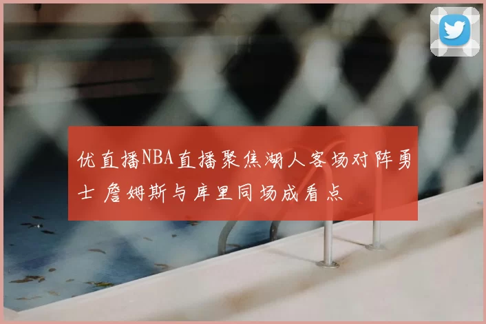 优直播NBA直播聚焦湖人客场对阵勇士 詹姆斯与库里同场成看点