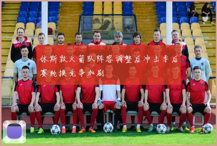休斯敦火箭队阵容调整后冲击季后赛轮换竞争加剧