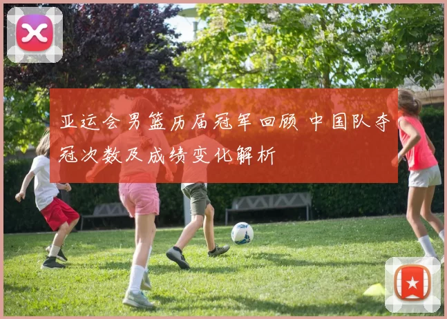 亚运会男篮历届冠军回顾 中国队夺冠次数及成绩变化解析