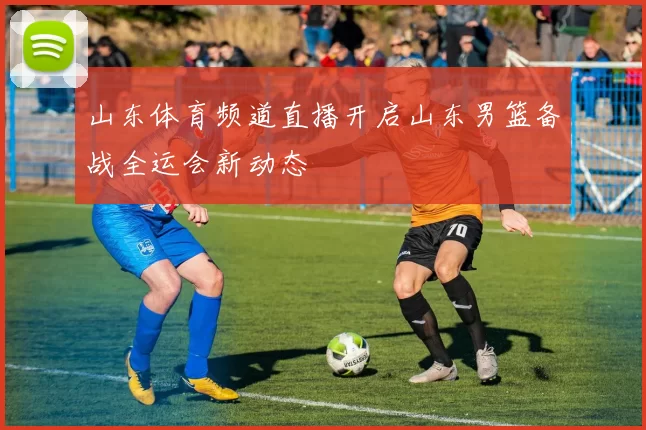 山东体育频道直播开启山东男篮备战全运会新动态