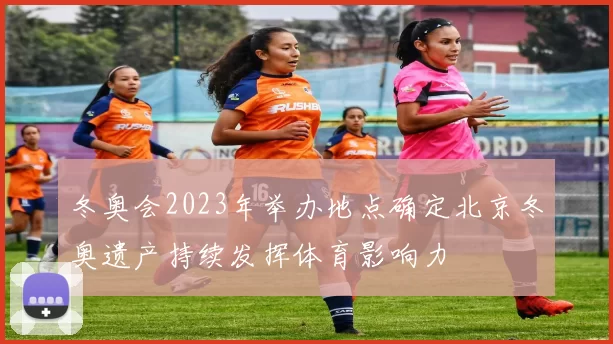 冬奥会2023年举办地点确定北京冬奥遗产持续发挥体育影响力