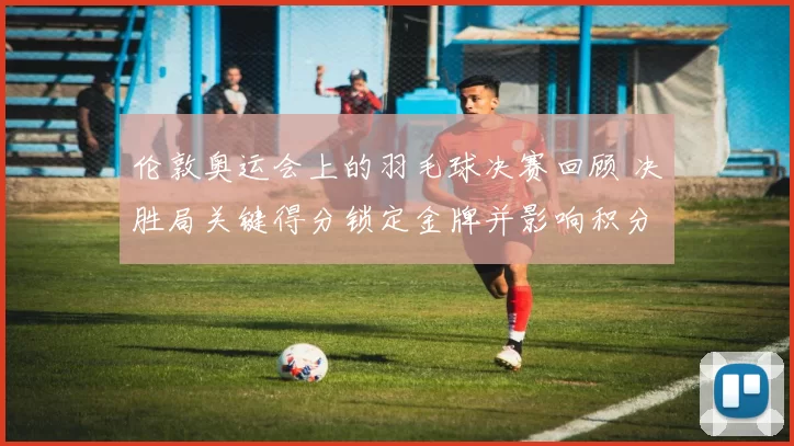 伦敦奥运会上的羽毛球决赛回顾 决胜局关键得分锁定金牌并影响积分排名