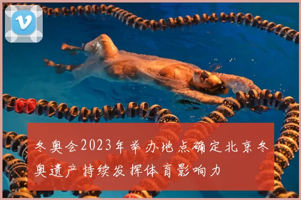 冬奥会2023年举办地点确定北京冬奥遗产持续发挥体育影响力