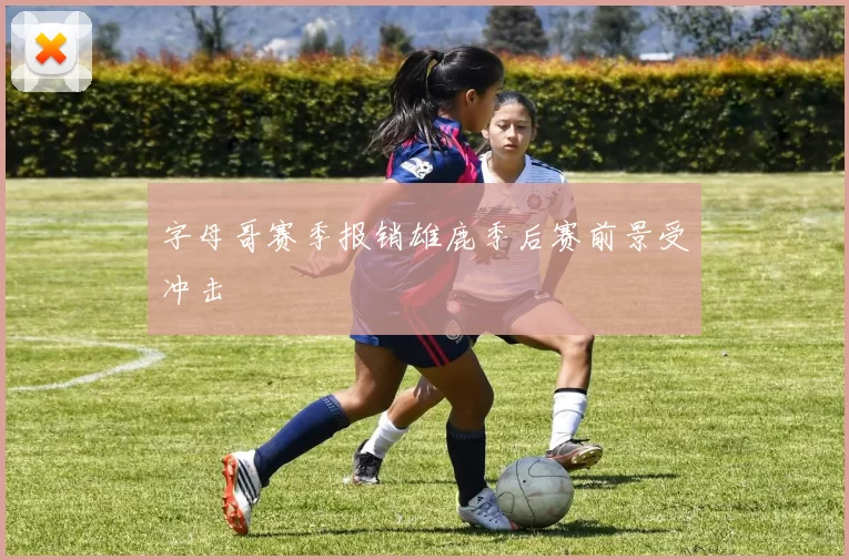 字母哥赛季报销雄鹿季后赛前景受冲击