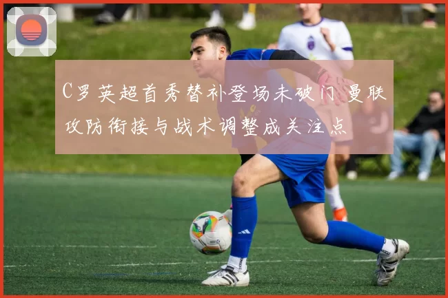 C罗英超首秀替补登场未破门 曼联攻防衔接与战术调整成关注点