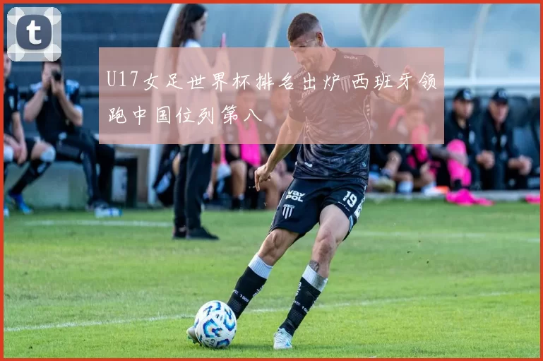 U17女足世界杯排名出炉 西班牙领跑中国位列第八
