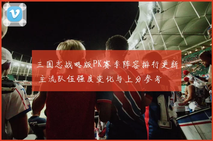 三国志战略版PK赛季阵容排行更新 主流队伍强度变化与上分参考