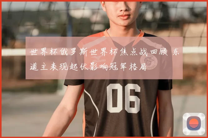 世界杯俄罗斯世界杯焦点战回顾 东道主表现起伏影响冠军格局
