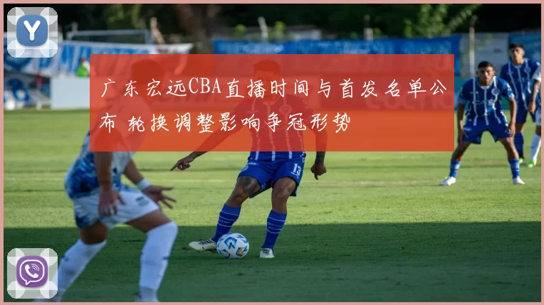 广东宏远CBA直播时间与首发名单公布 轮换调整影响争冠形势