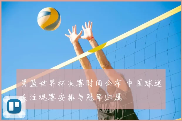 男篮世界杯决赛时间公布 中国球迷关注观赛安排与冠军归属