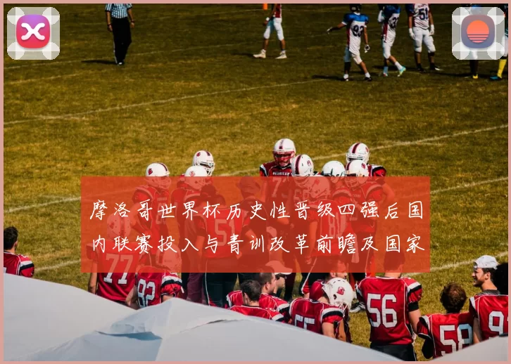 摩洛哥世界杯历史性晋级四强后国内联赛投入与青训改革前瞻及国家政策影响