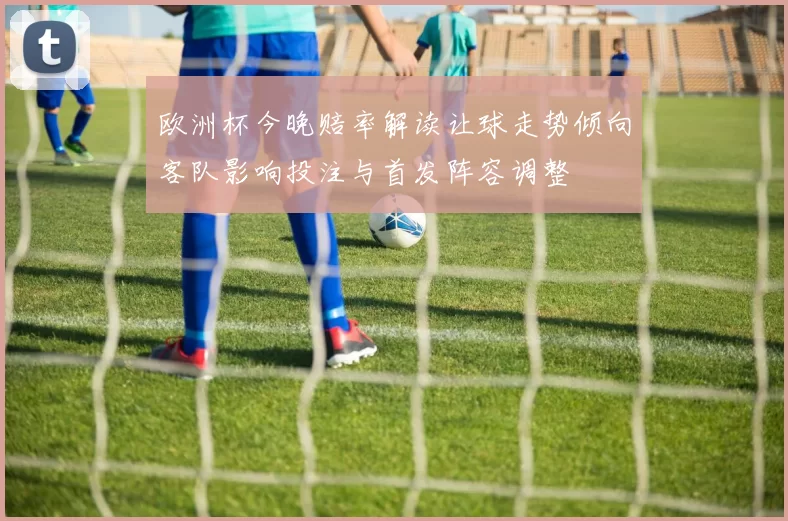 欧洲杯今晚赔率解读让球走势倾向客队影响投注与首发阵容调整