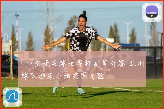 U17女子足球世界杯扩军开赛 亚洲球队迎来小组突围考验