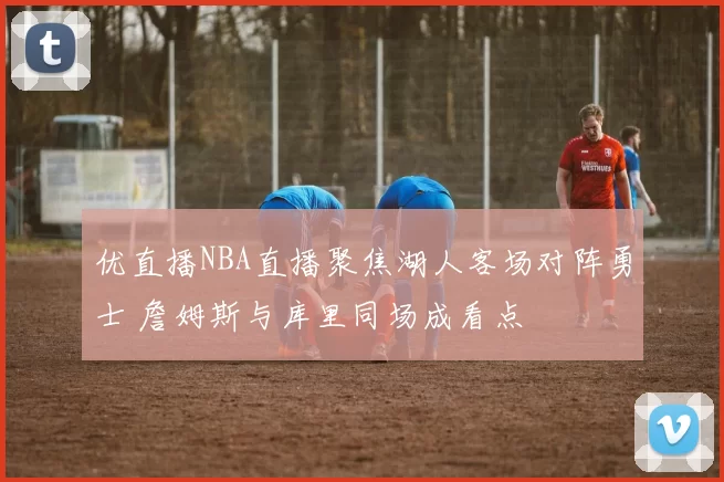 优直播NBA直播聚焦湖人客场对阵勇士 詹姆斯与库里同场成看点